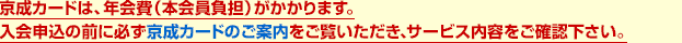 京成カードは、年会費（本会員負担）がかかります。入会申込の前に必ず京成カードのご案内をご覧いただき、サービス内容をご確認下さい。