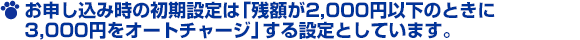 お申し込み時の初期設定は「残額が2,000円以下のときに3,000円をオートチャージ」する設定としています。