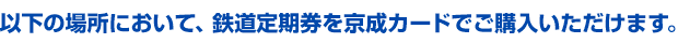 以下の場所において、鉄道定期券を京成カードでご購入できます。