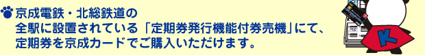 京成電鉄・新京成電鉄・北総鉄道の全駅に設置されている「定期券発行機能付券売機」にて、定期券を京成カードでご購入いただけます。